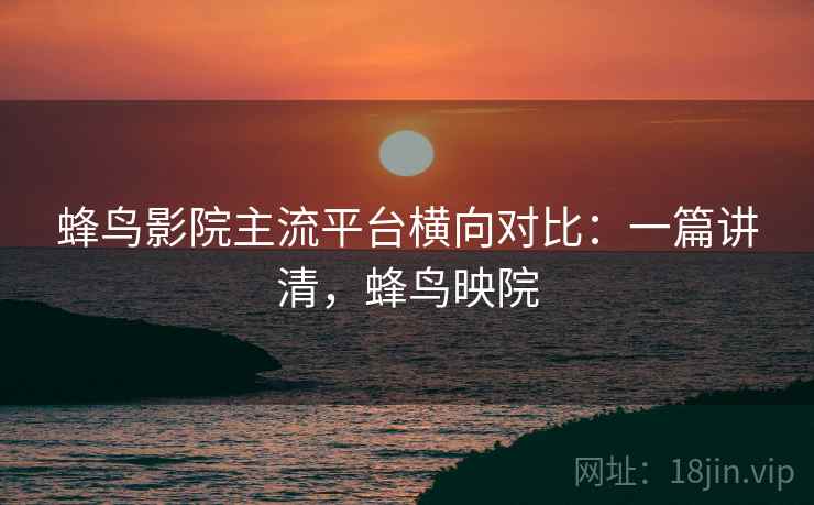 蜂鸟影院主流平台横向对比：一篇讲清，蜂鸟映院