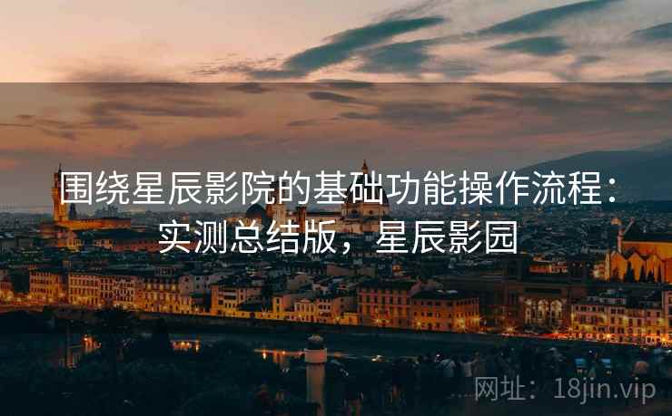 围绕星辰影院的基础功能操作流程：实测总结版，星辰影园