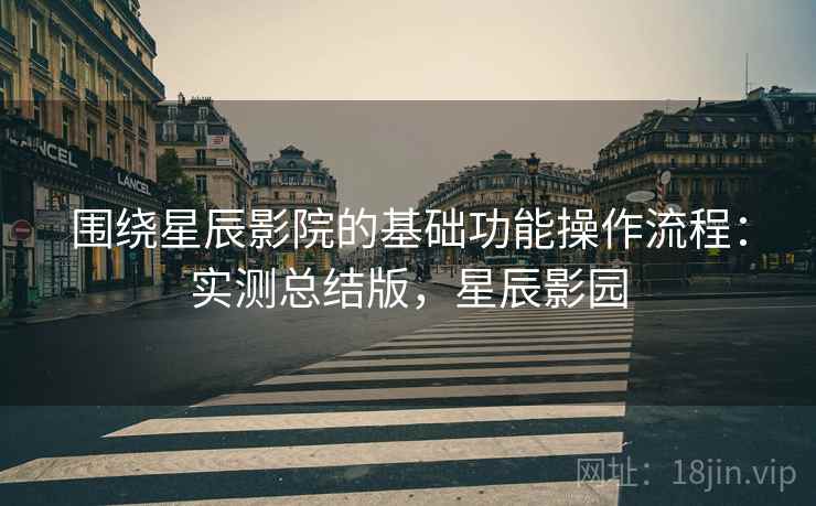 围绕星辰影院的基础功能操作流程:实测总结版,星辰影园 围绕星辰影院的基础功能操作流程:实测总结版,星辰影园