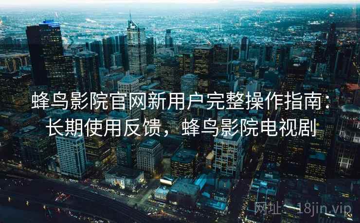 蜂鸟影院官网新用户完整操作指南：长期使用反馈，蜂鸟影院电视剧