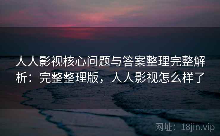 人人影视核心问题与答案整理完整解析：完整整理版，人人影视怎么样了