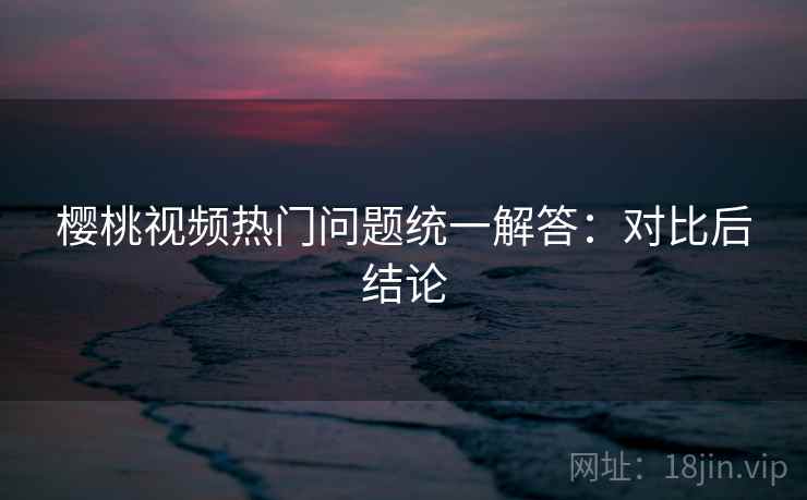 樱桃视频热门问题统一解答：对比后结论