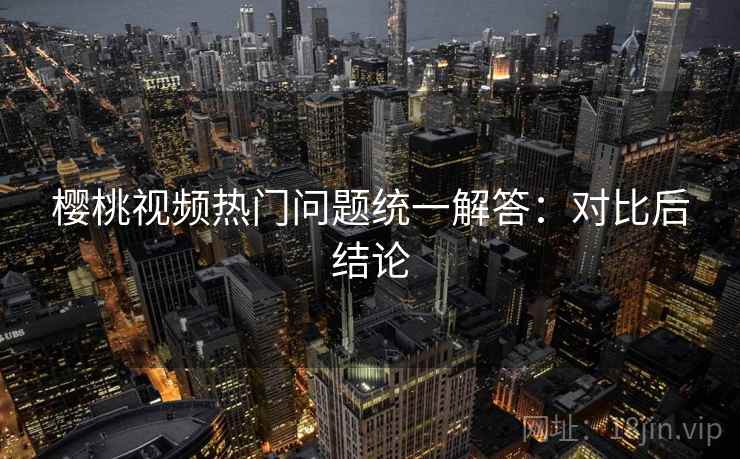 樱桃视频热门问题统一解答：对比后结论