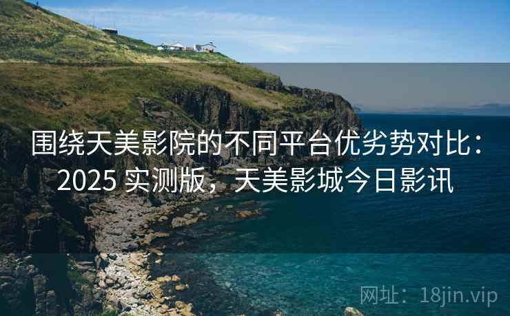 围绕天美影院的不同平台优劣势对比：2025 实测版，天美影城今日影讯