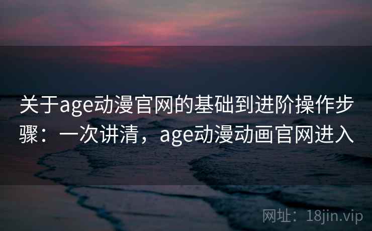 关于age动漫官网的基础到进阶操作步骤：一次讲清，age动漫动画官网进入