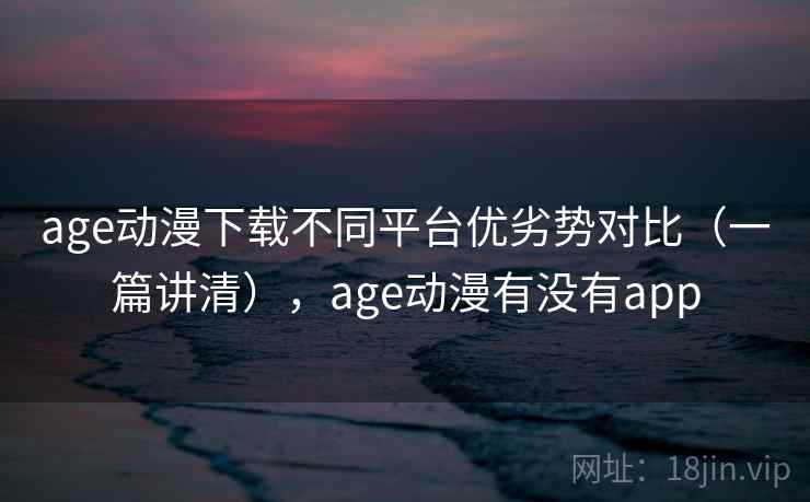 age动漫下载不同平台优劣势对比（一篇讲清），age动漫有没有app