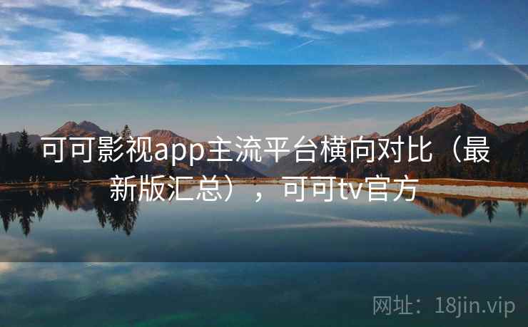 可可影视app主流平台横向对比(最新版汇总),可可tv官方 可可影视app主流平台横向对比(最新版汇总),可可tv官方