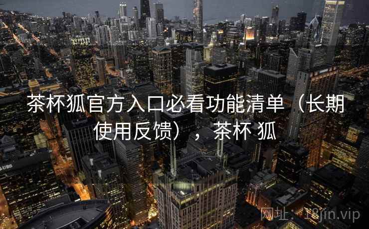 茶杯狐官方入口必看功能清单（长期使用反馈），茶杯 狐