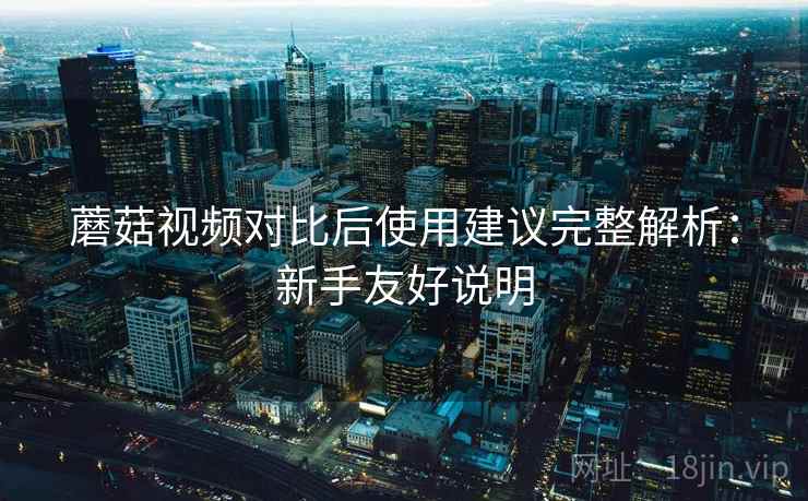 蘑菇视频对比后使用建议完整解析：新手友好说明