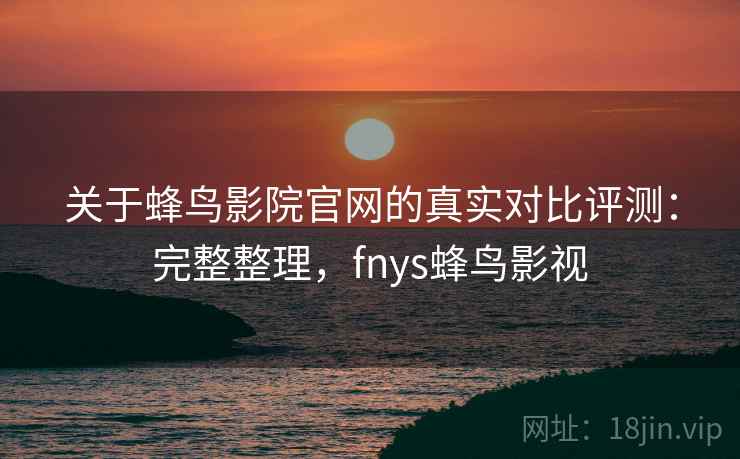 关于蜂鸟影院官网的真实对比评测：完整整理，fnys蜂鸟影视