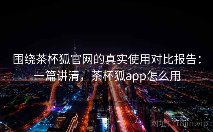 围绕茶杯狐官网的真实使用对比报告:一篇讲清,茶杯狐app怎么用 围绕茶杯狐官网的真实使用对比报告:一篇讲清,茶杯狐app怎么用