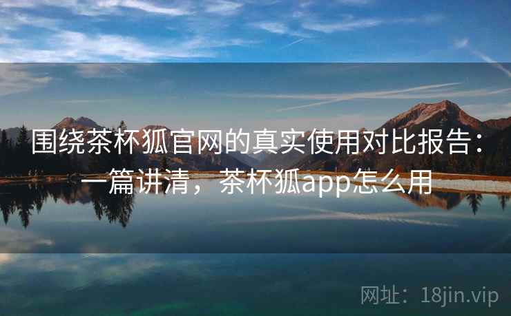 围绕茶杯狐官网的真实使用对比报告：一篇讲清，茶杯狐app怎么用