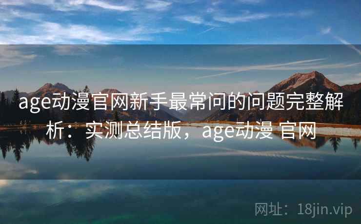 age动漫官网新手最常问的问题完整解析:实测总结版,age动漫 官网 age动漫官网新手最常问的问题完整解析:实测总结版,age动漫 官网