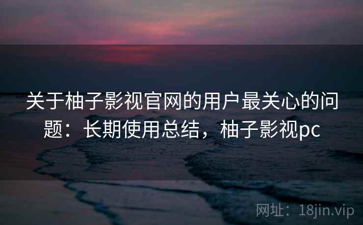 关于柚子影视官网的用户最关心的问题：长期使用总结，柚子影视pc