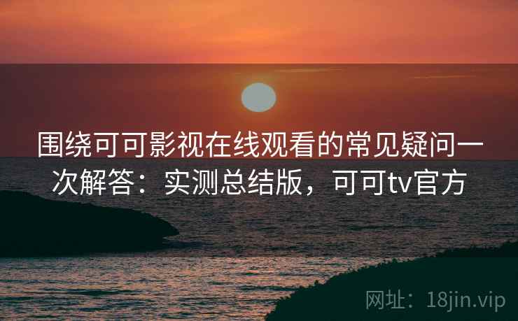 围绕可可影视在线观看的常见疑问一次解答：实测总结版，可可tv官方