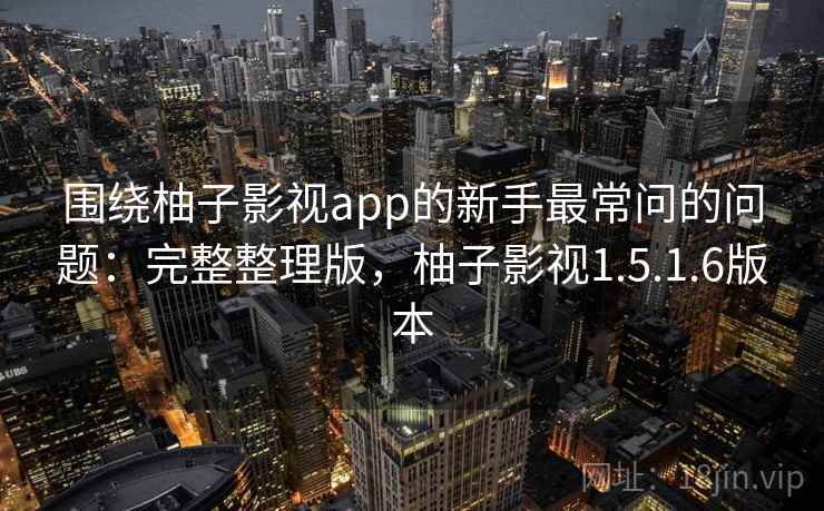 围绕柚子影视app的新手最常问的问题：完整整理版，柚子影视1.5.1.6版本