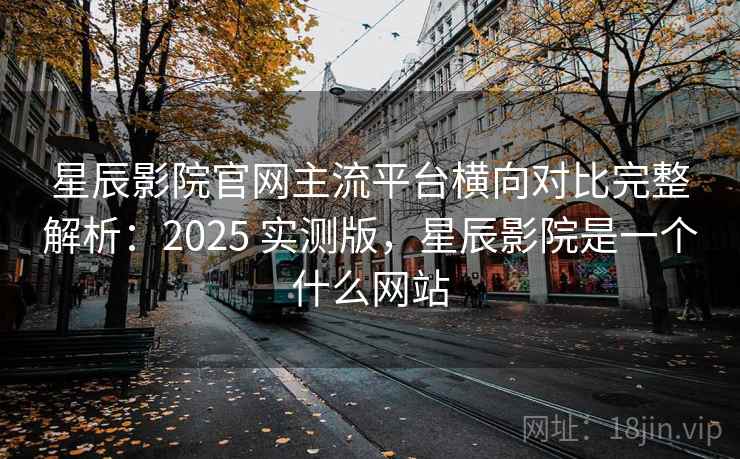 星辰影院官网主流平台横向对比完整解析：2025 实测版，星辰影院是一个什么网站