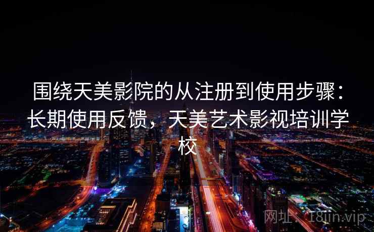 围绕天美影院的从注册到使用步骤：长期使用反馈，天美艺术影视培训学校