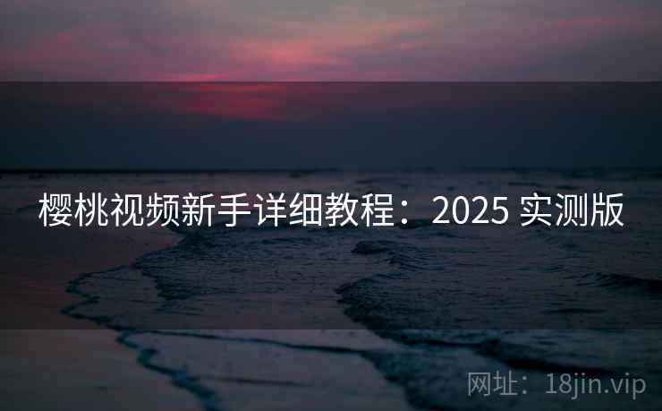 樱桃视频新手详细教程：2025 实测版