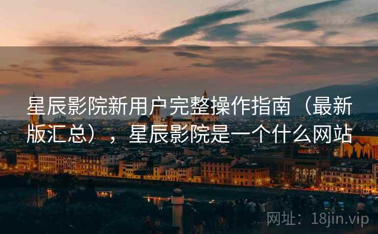 星辰影院新用户完整操作指南（最新版汇总），星辰影院是一个什么网站