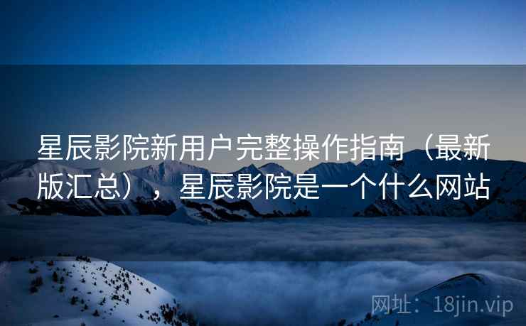 星辰影院新用户完整操作指南(最新版汇总),星辰影院是一个什么网站 星辰影院新用户完整操作指南(最新版汇总),星辰影院是一个什么网站