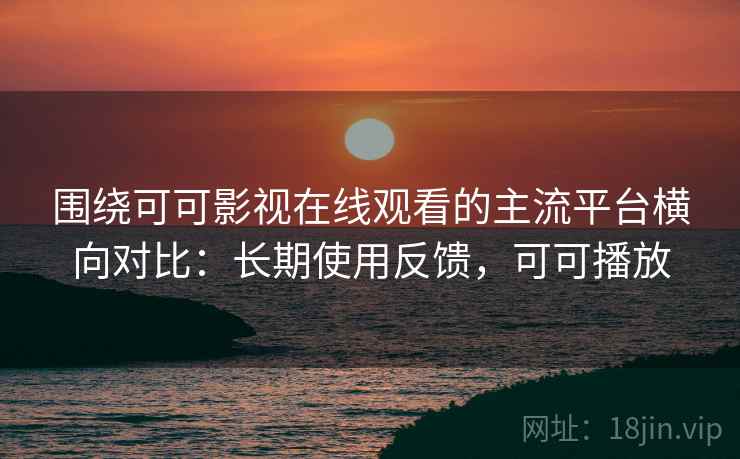 围绕可可影视在线观看的主流平台横向对比：长期使用反馈，可可播放