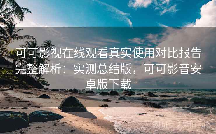 可可影视在线观看真实使用对比报告完整解析：实测总结版，可可影音安卓版下载
