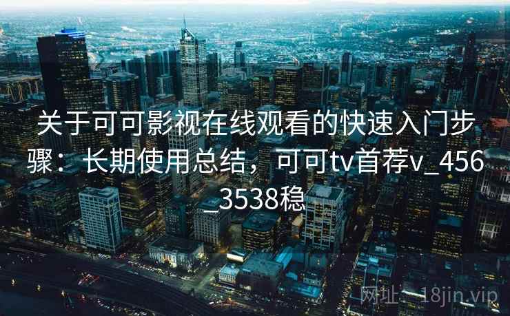 关于可可影视在线观看的快速入门步骤：长期使用总结，可可tv首荐v_456_3538稳