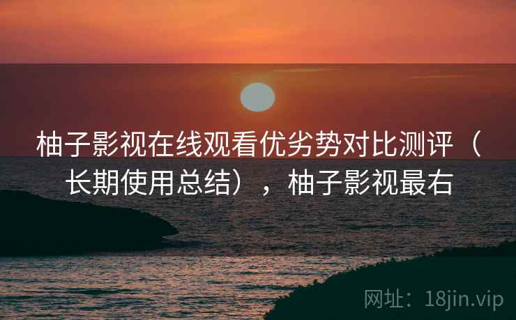 柚子影视在线观看优劣势对比测评（长期使用总结），柚子影视最右