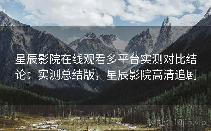 星辰影院在线观看多平台实测对比结论：实测总结版，星辰影院高清追剧