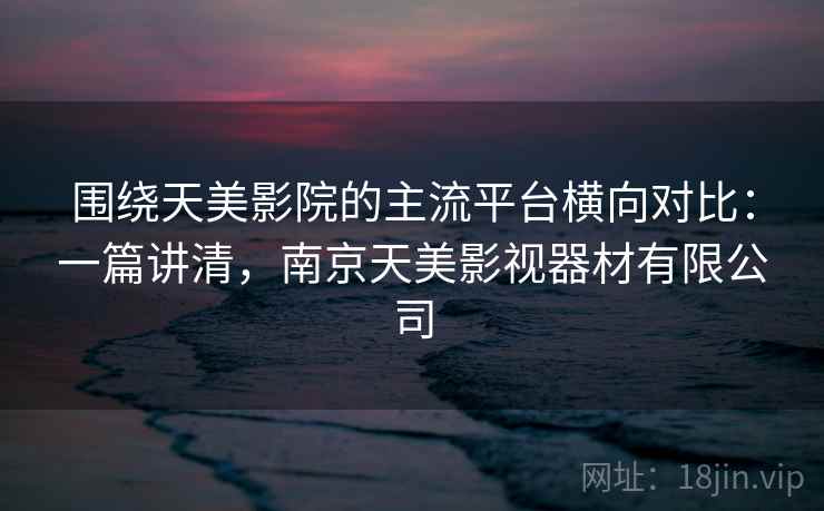 围绕天美影院的主流平台横向对比：一篇讲清，南京天美影视器材有限公司