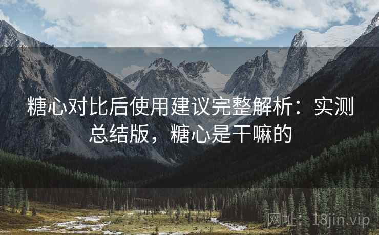 糖心对比后使用建议完整解析：实测总结版，糖心是干嘛的