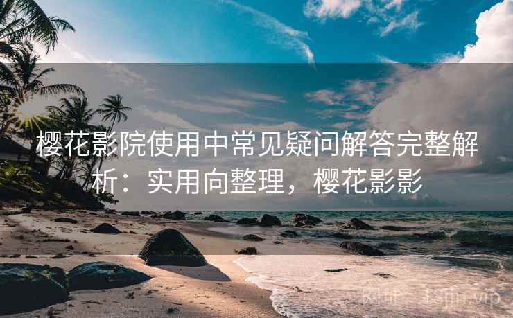 樱花影院使用中常见疑问解答完整解析:实用向整理,樱花影影 樱花影院使用中常见疑问解答完整解析:实用向整理,樱花影影