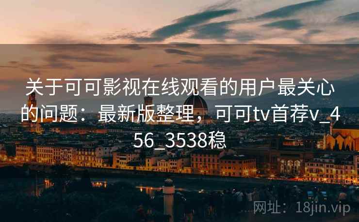 关于可可影视在线观看的用户最关心的问题：最新版整理，可可tv首荐v_456_3538稳