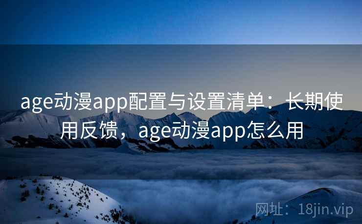 age动漫app配置与设置清单:长期使用反馈,age动漫app怎么用 age动漫app配置与设置清单:长期使用反馈,age动漫app怎么用