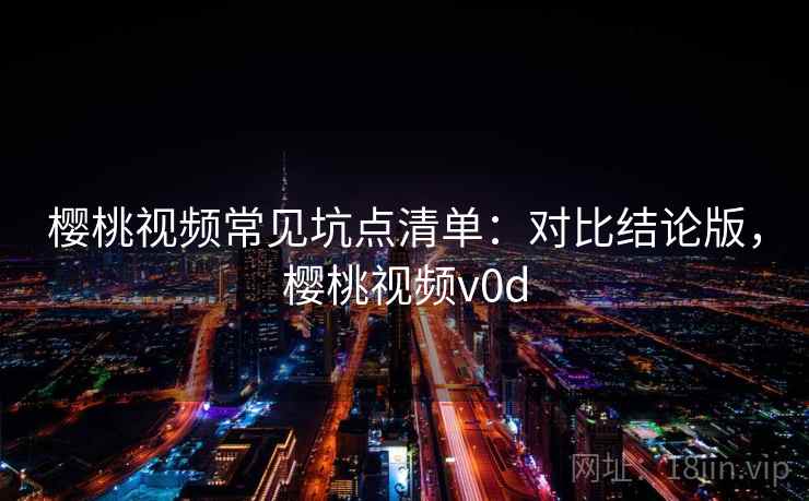 樱桃视频常见坑点清单：对比结论版，樱桃视频v0d