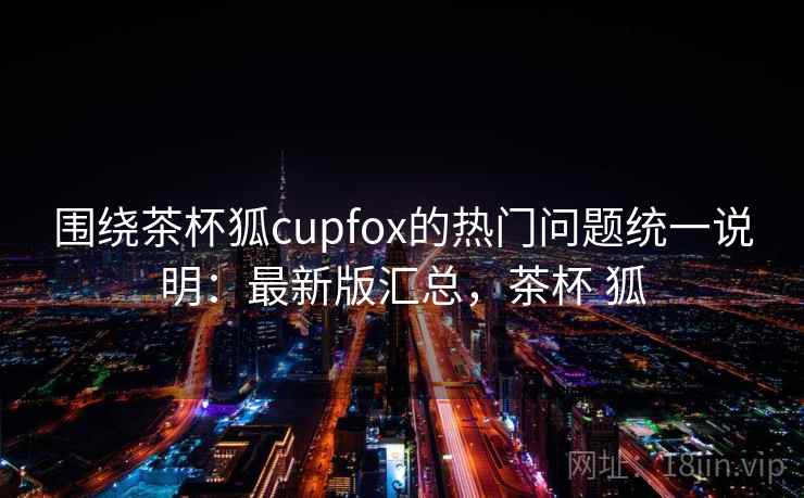 围绕茶杯狐cupfox的热门问题统一说明:最新版汇总,茶杯 狐 围绕茶杯狐cupfox的热门问题统一说明:最新版汇总,茶杯 狐