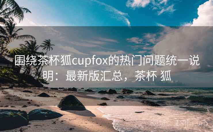围绕茶杯狐cupfox的热门问题统一说明：最新版汇总，茶杯 狐