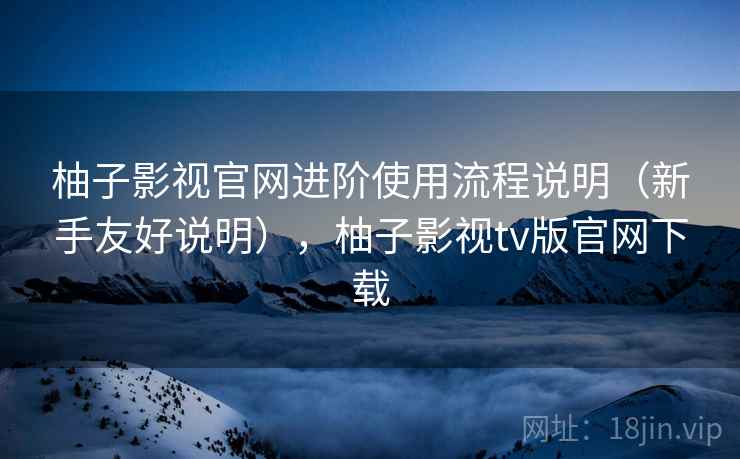 柚子影视官网进阶使用流程说明（新手友好说明），柚子影视tv版官网下载