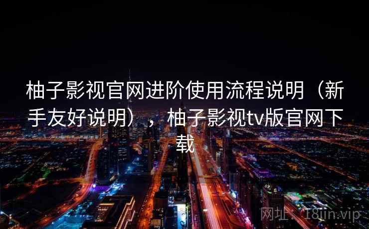 柚子影视官网进阶使用流程说明（新手友好说明），柚子影视tv版官网下载