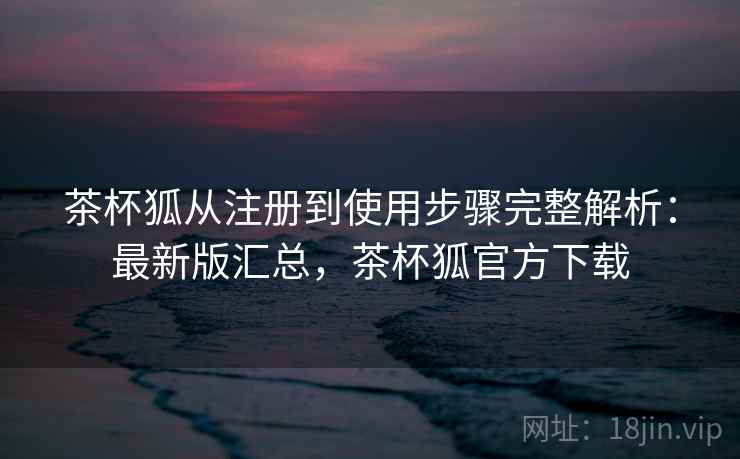 茶杯狐从注册到使用步骤完整解析：最新版汇总，茶杯狐官方下载